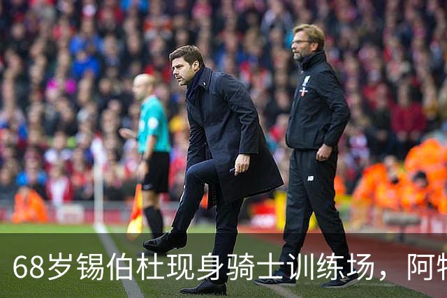 68岁锡伯杜现身骑士训练场，阿特金森只想要他一句反馈